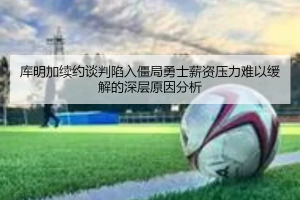 库明加续约谈判陷入僵局勇士薪资压力难以缓解的深层原因分析